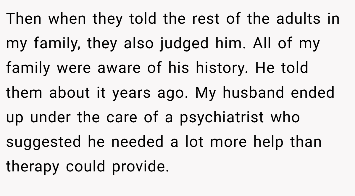 Then when they told the rest of the adults in my family, they also judged him. All of my family were aware of his history. He told them about it years ago. My husband ended up under the care of a psychiatrist who suggested he needed a lot more help than therapy could provide.
