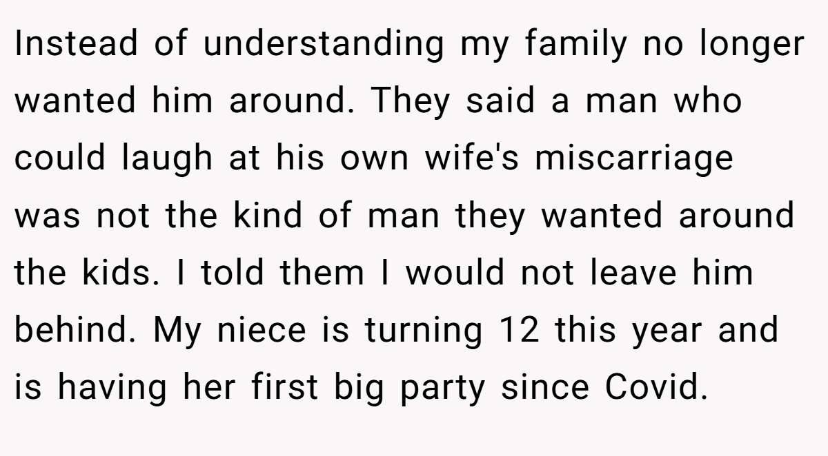 Instead of understanding my family no longer wanted him around. They said a man who could laugh at his own wife's miscarriage was not the kind of man they wanted around the kids. I told them I would not leave him behind. My niece is turning 12 this year and is having her first big party since Covid.