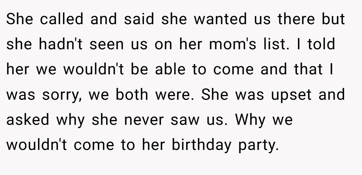 She called and said she wanted us there but she hadn't seen us on her mom's list. I told her we wouldn't be able to come and that I was sorry, we both were. She was upset and asked why she never saw us. Why we wouldn't come to her birthday party.
