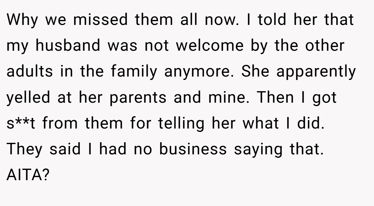 Why we missed them all now. I told her that my husband was not welcome by the other adults in the family anymore. She apparently yelled at her parents and mine. Then I got s**t from them for telling her what I did. They said I had no business saying that. AITA?
