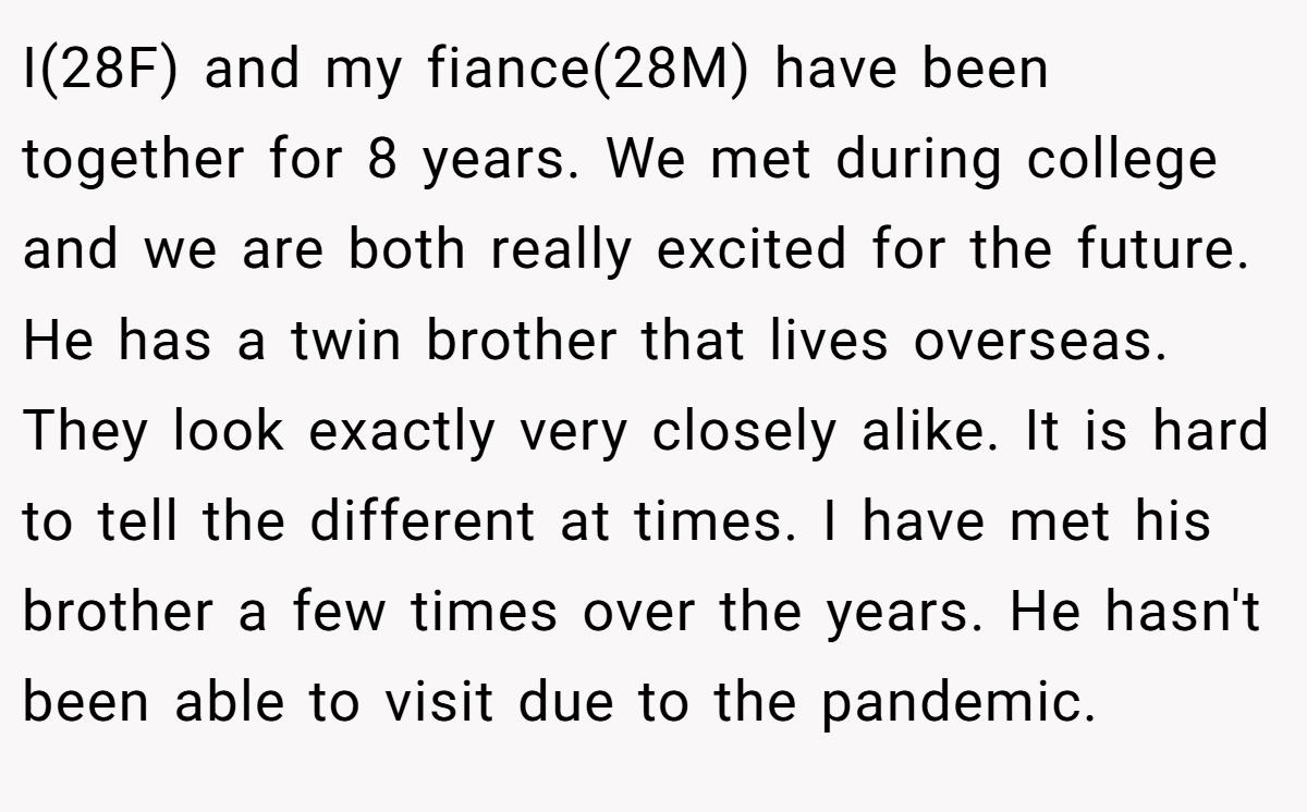 I(28F) and my fiance(28M) have been together for 8 years. We met during college and we are both really excited for the future. He has a twin brother that lives overseas. They look exactly very closely alike. It is hard to tell the different at times. I have met his brother a few times over the years. He hasn't been able to visit due to the pandemic.