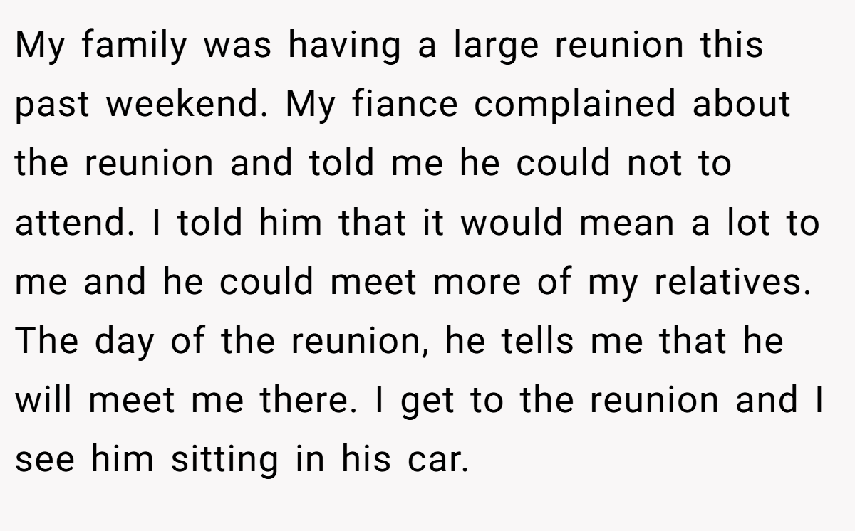 My family was having a large reunion this past weekend. My fiance complained about the reunion and told me he could not to attend. I told him that it would mean a lot to me and he could meet more of my relatives. The day of the reunion, he tells me that he will meet me there. I get to the reunion and I see him sitting in his car.