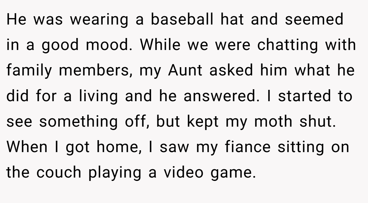 He was wearing a baseball hat and seemed in a good mood. While we were chatting with family members, my Aunt asked him what he did for a living and he answered. I started to see something off, but kept my moth shut. When I got home, I saw my fiance sitting on the couch playing a video game.