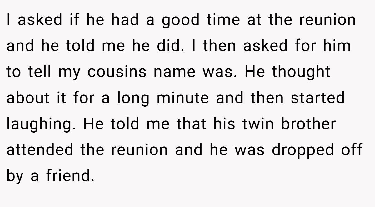 I asked if he had a good time at the reunion and he told me he did. I then asked for him to tell my cousins name was. He thought about it for a long minute and then started laughing. He told me that his twin brother attended the reunion and he was dropped off by a friend.