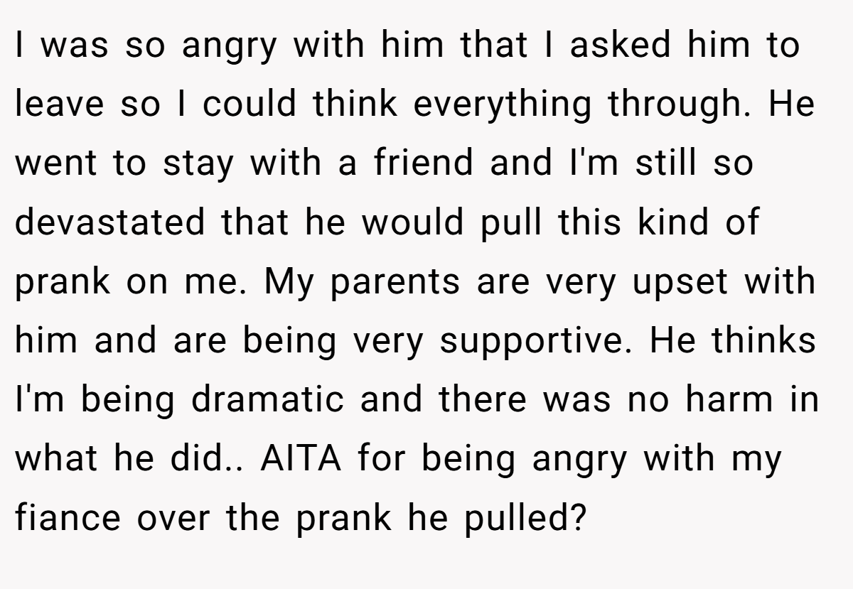 I was so angry with him that I asked him to leave so I could think everything through. He went to stay with a friend and I'm still so devastated that he would pull this kind of prank on me. My parents are very upset with him and are being very supportive. He thinks I'm being dramatic and there was no harm in what he did.. AITA for being angry with my fiance over the prank he pulled?