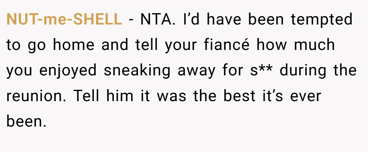 NUT-me-SHELL − NTA. I’d have been tempted to go home and tell your fiancé how much you enjoyed sneaking away for s** during the reunion. Tell him it was the best it’s ever been.