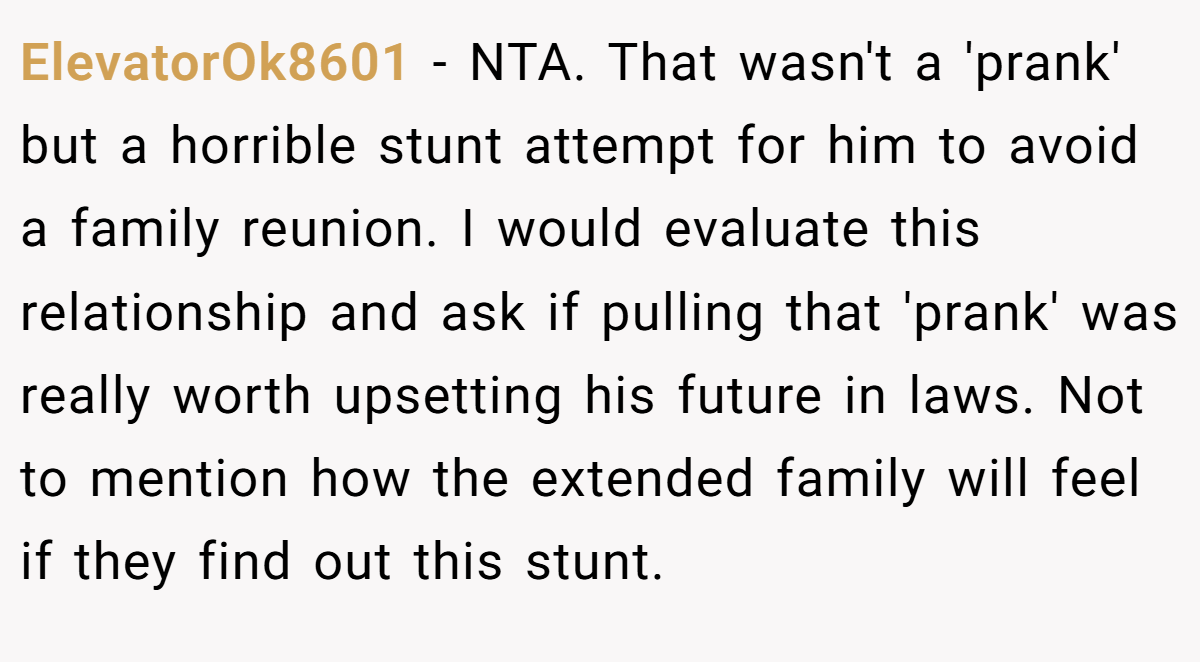 ElevatorOk8601 − NTA. That wasn't a 'prank' but a horrible stunt attempt for him to avoid a family reunion. I would evaluate this relationship and ask if pulling that 'prank' was really worth upsetting his future in laws. Not to mention how the extended family will feel if they find out this stunt.