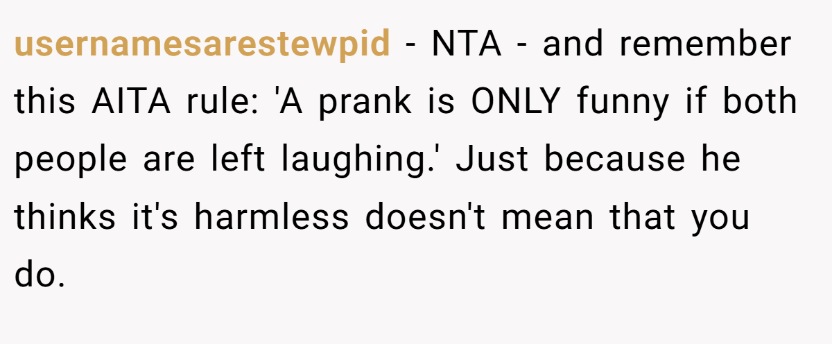 usernamesarestewpid − NTA - and remember this AITA rule: 'A prank is ONLY funny if both people are left laughing.' Just because he thinks it's harmless doesn't mean that you do.