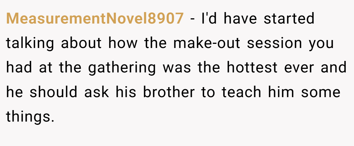 MeasurementNovel8907 − I'd have started talking about how the make-out session you had at the gathering was the hottest ever and he should ask his brother to teach him some things.