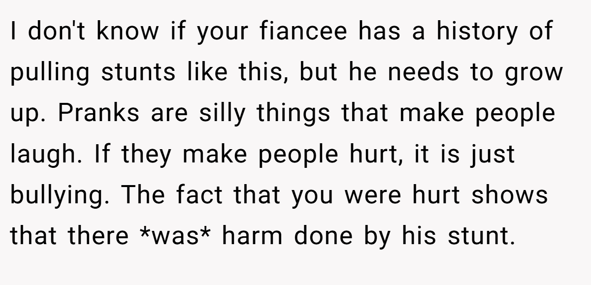 I don't know if your fiancee has a history of pulling stunts like this, but he needs to grow up. Pranks are silly things that make people laugh. If they make people hurt, it is just bullying. The fact that you were hurt shows that there *was* harm done by his stunt.