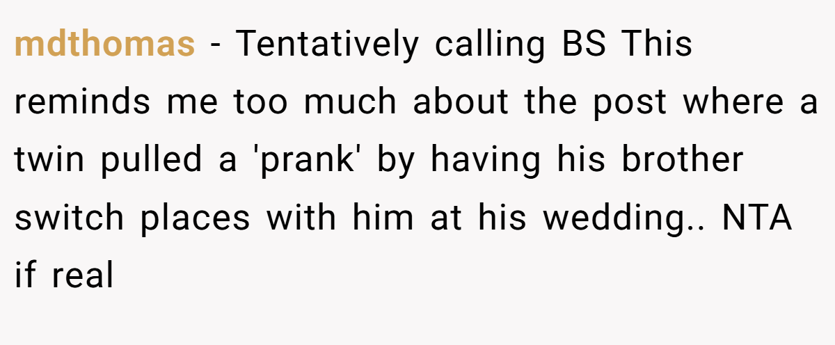 mdthomas − Tentatively calling BS This reminds me too much about the post where a twin pulled a 'prank' by having his brother switch places with him at his wedding.. NTA if real