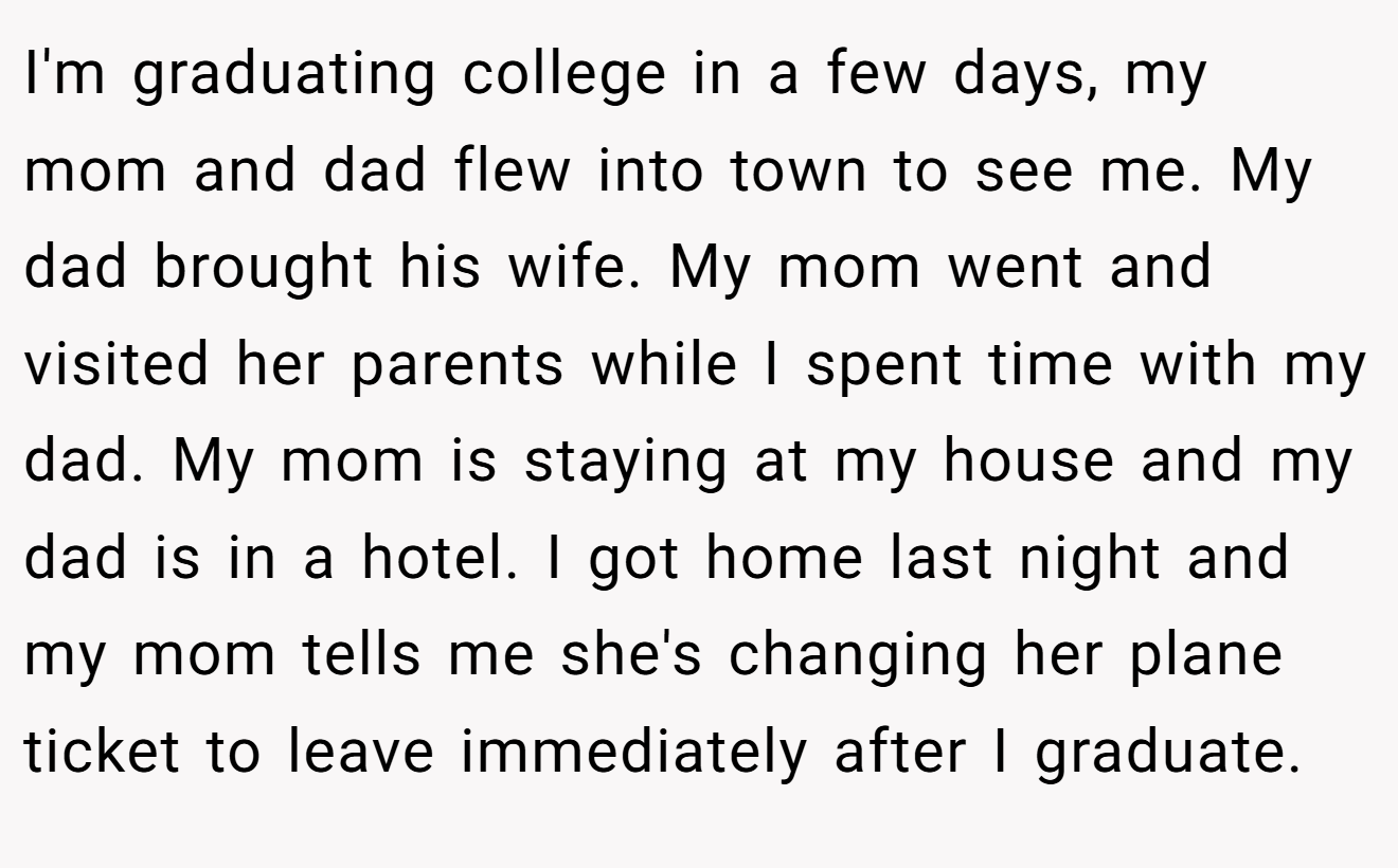 I'm graduating college in a few days, my mom and dad flew into town to see me. My dad brought his wife. My mom went and visited her parents while I spent time with my dad. My mom is staying at my house and my dad is in a hotel. I got home last night and my mom tells me she's changing her plane ticket to leave immediately after I graduate.