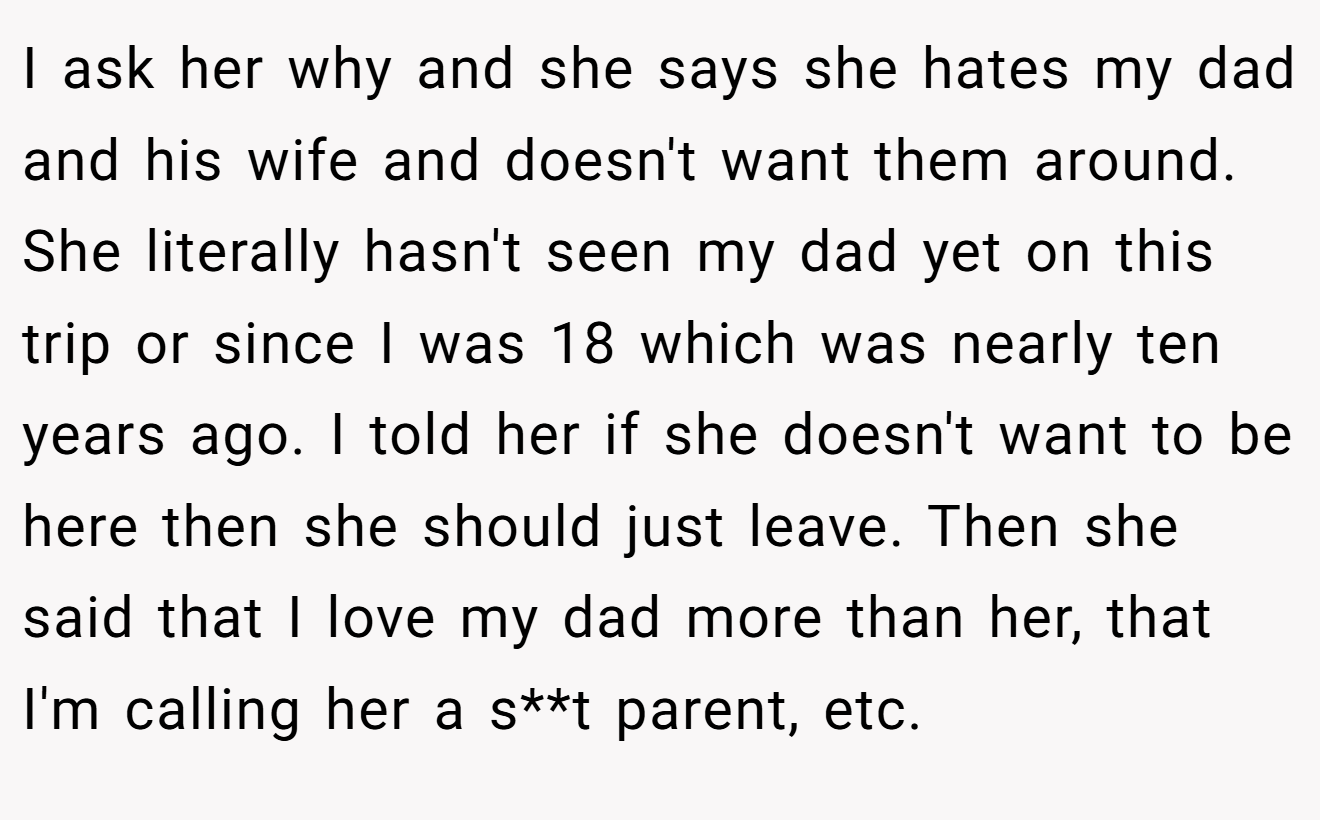 I ask her why and she says she hates my dad and his wife and doesn't want them around. She literally hasn't seen my dad yet on this trip or since I was 18 which was nearly ten years ago. I told her if she doesn't want to be here then she should just leave. Then she said that I love my dad more than her, that I'm calling her a s**t parent, etc.