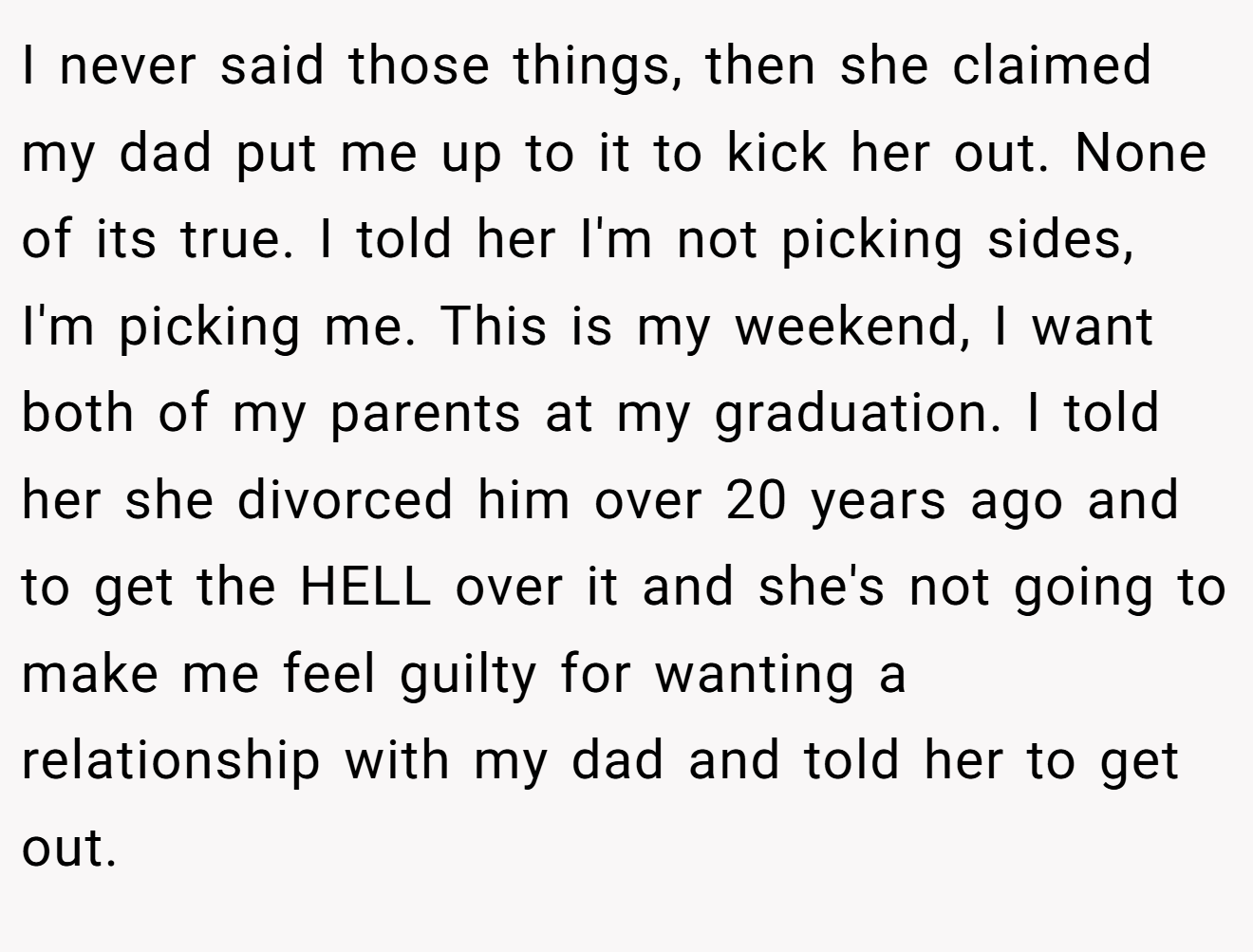 I never said those things, then she claimed my dad put me up to it to kick her out. None of its true. I told her I'm not picking sides, I'm picking me. This is my weekend, I want both of my parents at my graduation. I told her she divorced him over 20 years ago and to get the HELL over it and she's not going to make me feel guilty for wanting a relationship with my dad and told her to get out.