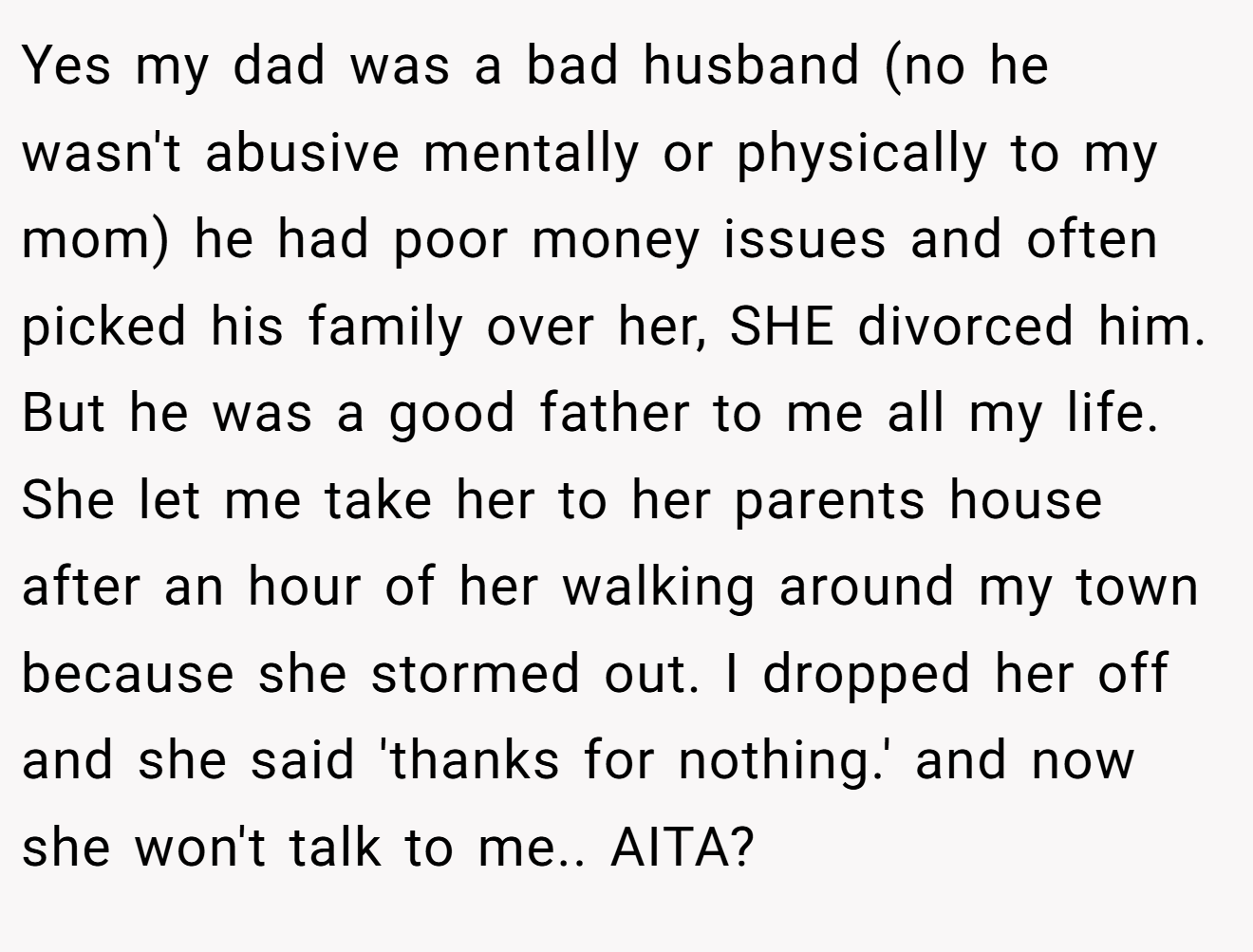 Yes my dad was a bad husband (no he wasn't abusive mentally or physically to my mom) he had poor money issues and often picked his family over her, SHE divorced him. But he was a good father to me all my life. She let me take her to her parents house after an hour of her walking around my town because she stormed out. I dropped her off and she said 'thanks for nothing.' and now she won't talk to me.. AITA?