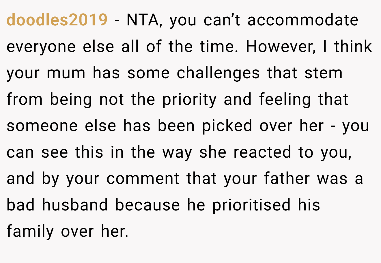 doodles2019 - NTA, you can’t accommodate everyone else all of the time. However, I think your mum has some challenges that stem from being not the priority and feeling that someone else has been picked over her - you can see this in the way she reacted to you, and by your comment that your father was a bad husband because he prioritised his family over her.