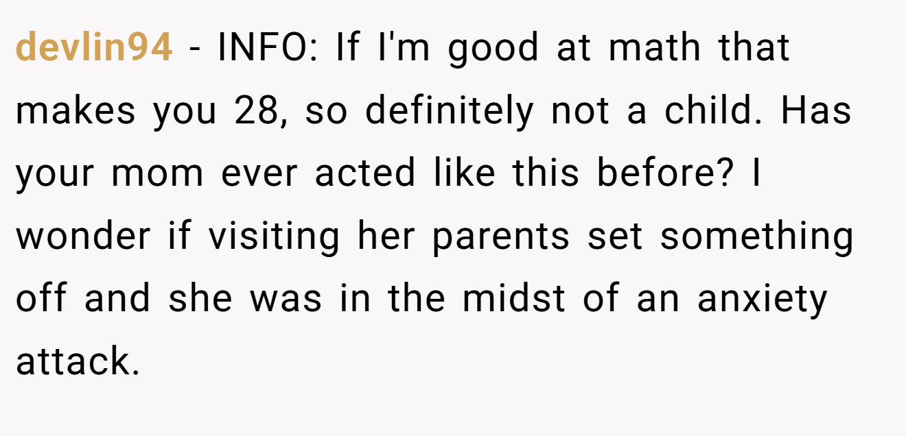 devlin94 - INFO: If I'm good at math that makes you 28, so definitely not a child. Has your mom ever acted like this before? I wonder if visiting her parents set something off and she was in the midst of an anxiety attack.