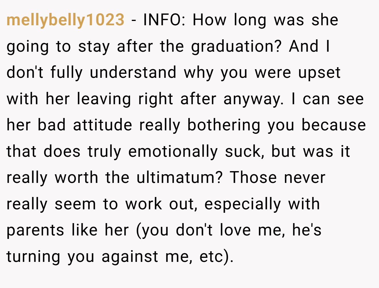 mellybelly1023 - INFO: How long was she going to stay after the graduation? And I don't fully understand why you were upset with her leaving right after anyway. I can see her bad attitude really bothering you because that does truly emotionally suck, but was it really worth the ultimatum? Those never really seem to work out, especially with parents like her (you don't love me, he's turning you against me, etc).