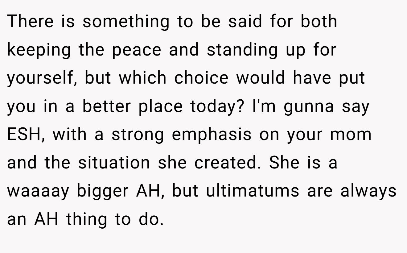 There is something to be said for both keeping the peace and standing up for yourself, but which choice would have put you in a better place today? I'm gunna say ESH, with a strong emphasis on your mom and the situation she created. She is a waaaay bigger AH, but ultimatums are always an AH thing to do.