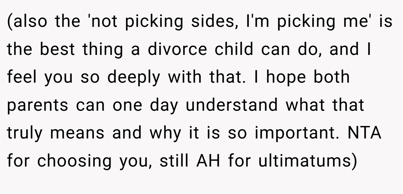 (also the 'not picking sides, I'm picking me' is the best thing a divorce child can do, and I feel you so deeply with that. I hope both parents can one day understand what that truly means and why it is so important. NTA for choosing you, still AH for ultimatums)