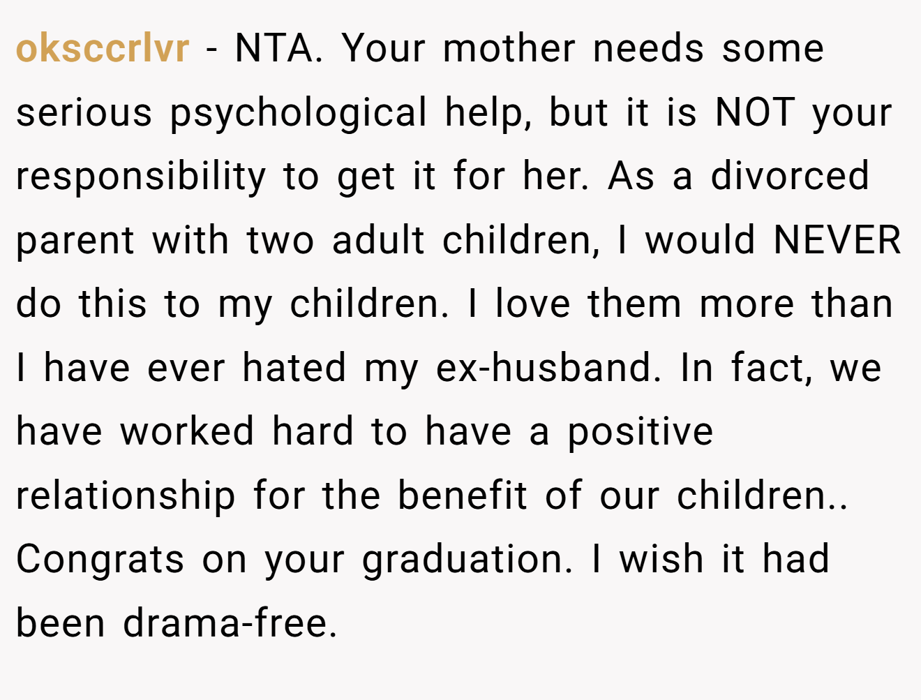 oksccrlvr - NTA. Your mother needs some serious psychological help, but it is NOT your responsibility to get it for her. As a divorced parent with two adult children, I would NEVER do this to my children. I love them more than I have ever hated my ex-husband. In fact, we have worked hard to have a positive relationship for the benefit of our children.. Congrats on your graduation. I wish it had been drama-free.