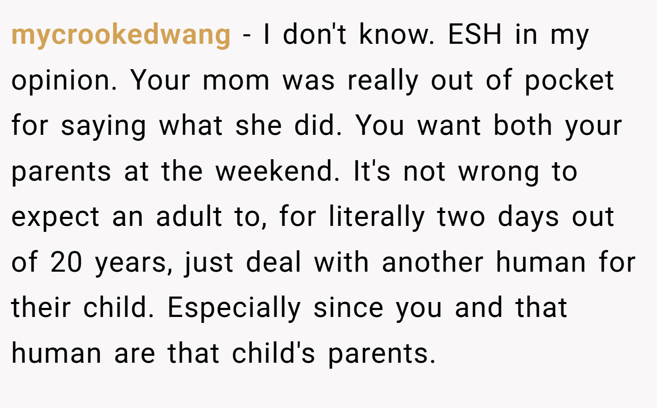 mycrookedwang - I don't know. ESH in my opinion. Your mom was really out of pocket for saying what she did. You want both your parents at the weekend. It's not wrong to expect an adult to, for literally two days out of 20 years, just deal with another human for their child. Especially since you and that human are that child's parents.