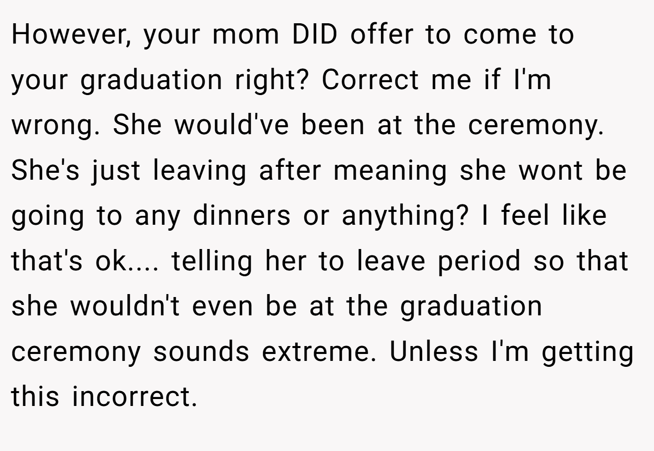 However, your mom DID offer to come to your graduation right? Correct me if I'm wrong. She would've been at the ceremony. She's just leaving after meaning she wont be going to any dinners or anything? I feel like that's ok.... telling her to leave period so that she wouldn't even be at the graduation ceremony sounds extreme. Unless I'm getting this incorrect.