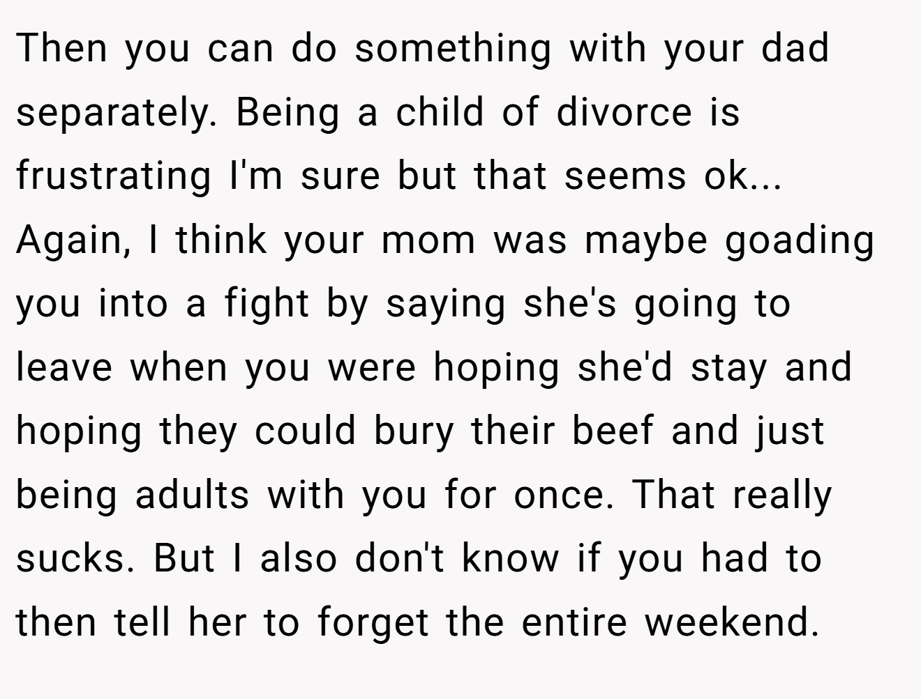 Then you can do something with your dad separately. Being a child of divorce is frustrating I'm sure but that seems ok... Again, I think your mom was maybe goading you into a fight by saying she's going to leave when you were hoping she'd stay and hoping they could bury their beef and just being adults with you for once. That really sucks. But I also don't know if you had to then tell her to forget the entire weekend.
