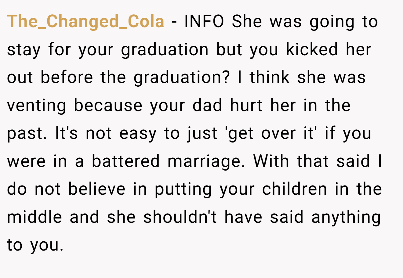 The_Changed_Cola - INFO She was going to stay for your graduation but you kicked her out before the graduation? I think she was venting because your dad hurt her in the past. It's not easy to just 'get over it' if you were in a battered marriage. With that said I do not believe in putting your children in the middle and she shouldn't have said anything to you.