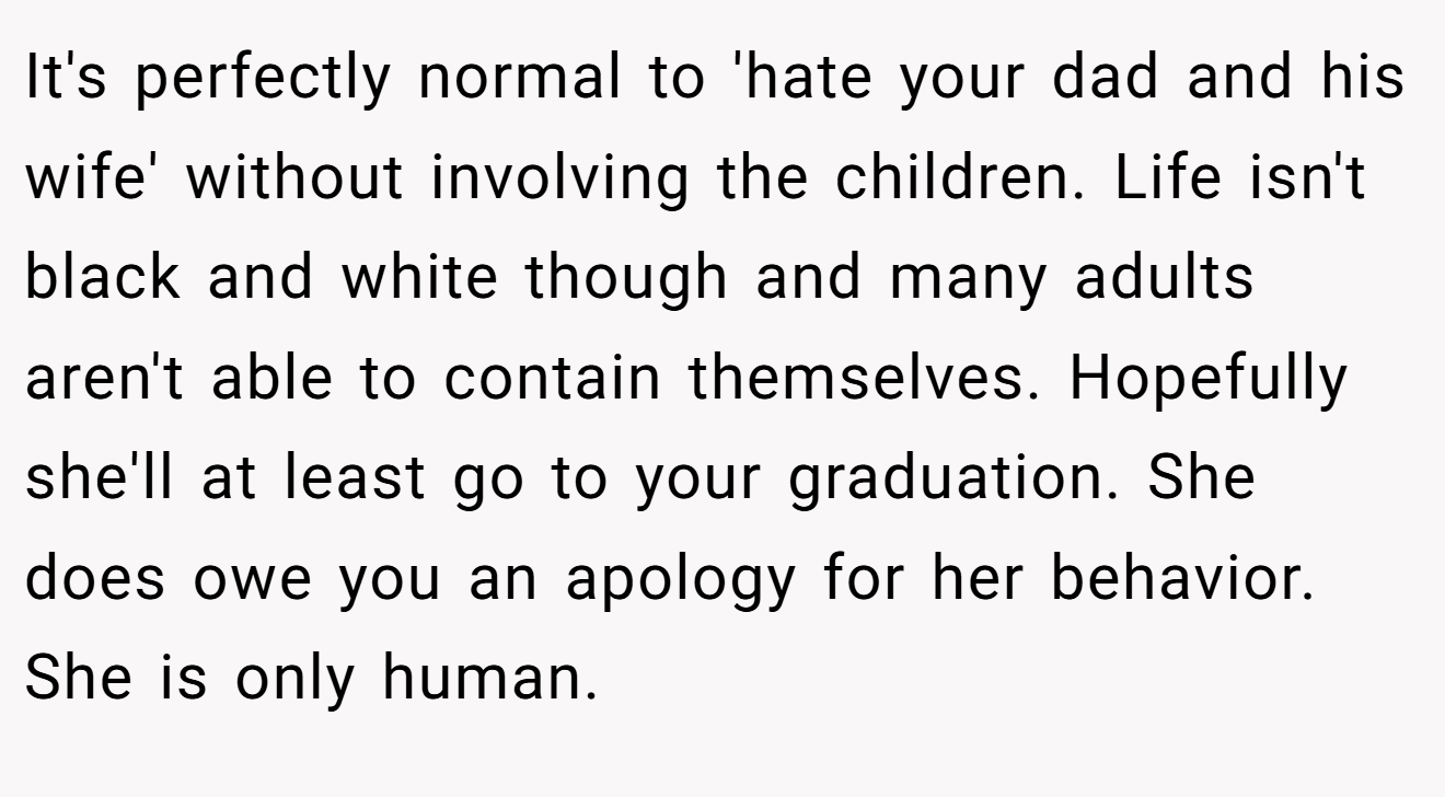 It's perfectly normal to 'hate your dad and his wife' without involving the children. Life isn't black and white though and many adults aren't able to contain themselves. Hopefully she'll at least go to your graduation. She does owe you an apology for her behavior. She is only human.