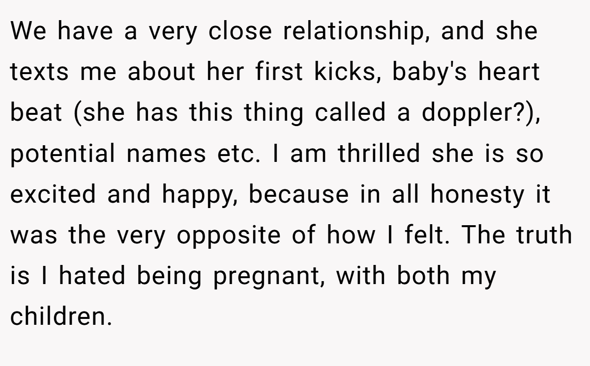 We have a very close relationship, and she texts me about her first kicks, baby's heart beat (she has this thing called a doppler?), potential names etc. I am thrilled she is so excited and happy, because in all honesty it was the very opposite of how I felt. The truth is I hated being pregnant, with both my children.