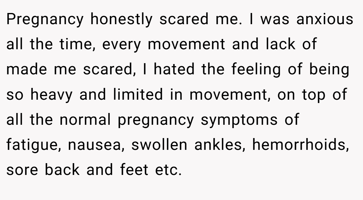 Pregnancy honestly scared me. I was anxious all the time, every movement and lack of made me scared, I hated the feeling of being so heavy and limited in movement, on top of all the normal pregnancy symptoms of fatigue, nausea, swollen ankles, hemorrhoids, sore back and feet etc.