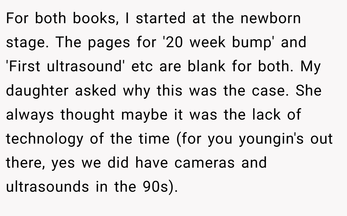 For both books, I started at the newborn stage. The pages for '20 week bump' and 'First ultrasound' etc are blank for both. My daughter asked why this was the case. She always thought maybe it was the lack of technology of the time (for you youngin's out there, yes we did have cameras and ultrasounds in the 90s).