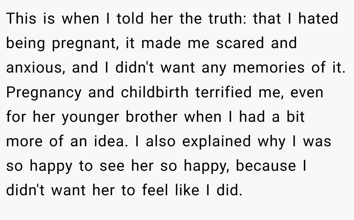 This is when I told her the truth: that I hated being pregnant, it made me scared and anxious, and I didn't want any memories of it. Pregnancy and childbirth terrified me, even for her younger brother when I had a bit more of an idea. I also explained why I was so happy to see her so happy, because I didn't want her to feel like I did.