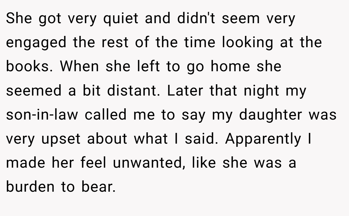 She got very quiet and didn't seem very engaged the rest of the time looking at the books. When she left to go home she seemed a bit distant. Later that night my son-in-law called me to say my daughter was very upset about what I said. Apparently I made her feel unwanted, like she was a burden to bear.