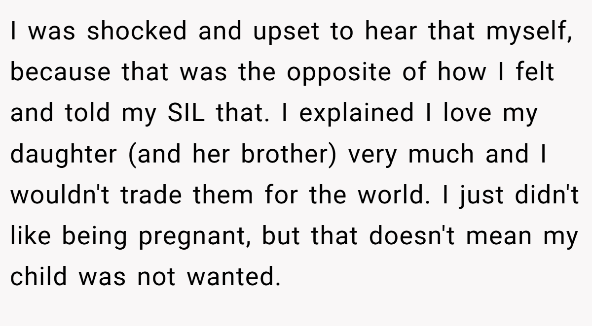 I was shocked and upset to hear that myself, because that was the opposite of how I felt and told my SIL that. I explained I love my daughter (and her brother) very much and I wouldn't trade them for the world. I just didn't like being pregnant, but that doesn't mean my child was not wanted.