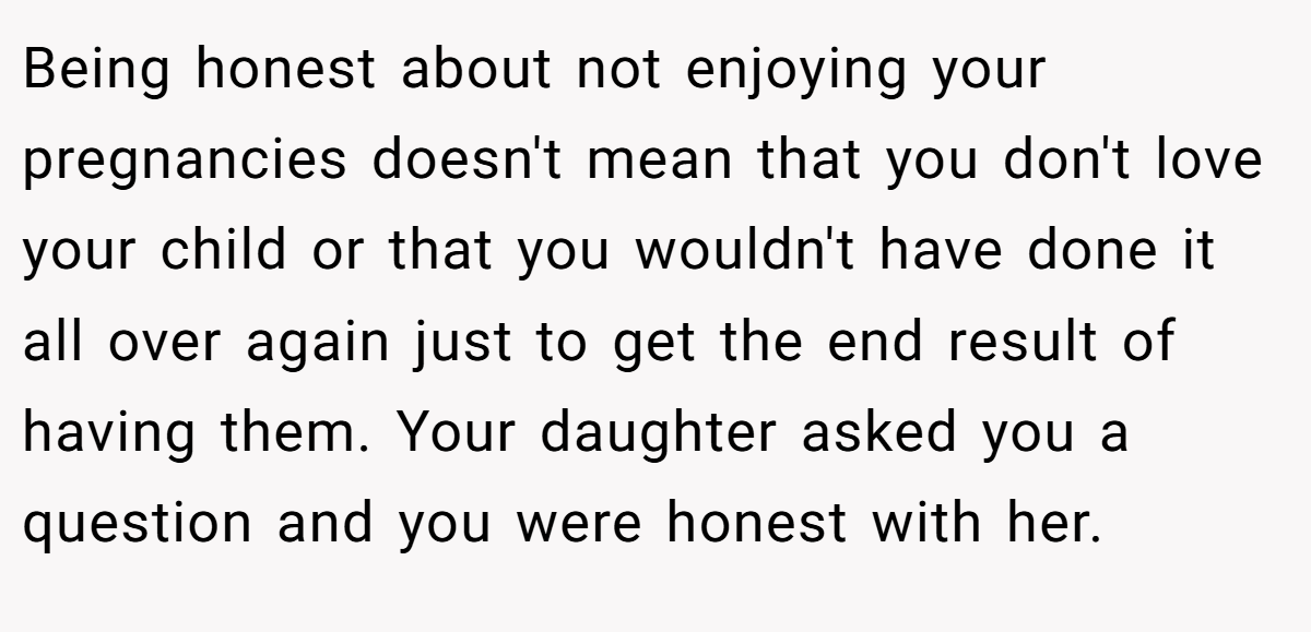 Being honest about not enjoying your pregnancies doesn't mean that you don't love your child or that you wouldn't have done it all over again just to get the end result of having them. Your daughter asked you a question and you were honest with her.