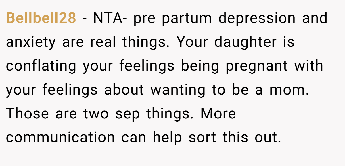 Bellbell28 − NTA- pre partum depression and anxiety are real things. Your daughter is conflating your feelings being pregnant with your feelings about wanting to be a mom. Those are two sep things. More communication can help sort this out.