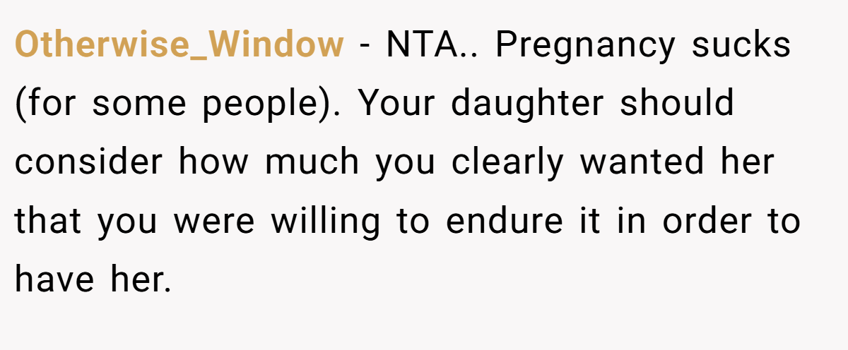 Otherwise_Window − NTA.. Pregnancy sucks (for some people). Your daughter should consider how much you clearly wanted her that you were willing to endure it in order to have her.
