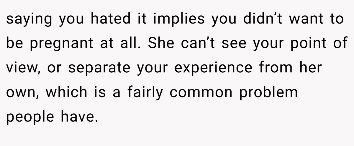 saying you hated it implies you didn’t want to be pregnant at all. She can’t see your point of view, or separate your experience from her own, which is a fairly common problem people have.