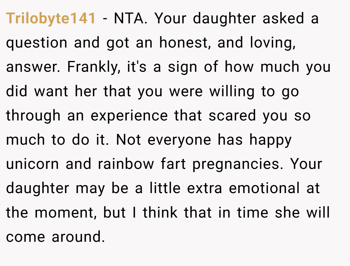 Trilobyte141 − NTA. Your daughter asked a question and got an honest, and loving, answer. Frankly, it's a sign of how much you did want her that you were willing to go through an experience that scared you so much to do it. Not everyone has happy unicorn and rainbow fart pregnancies. Your daughter may be a little extra emotional at the moment, but I think that in time she will come around.