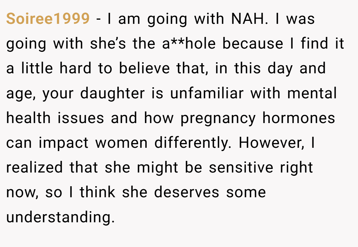 Soiree1999 − I am going with NAH. I was going with she’s the a**hole because I find it a little hard to believe that, in this day and age, your daughter is unfamiliar with mental health issues and how pregnancy hormones can impact women differently. However, I realized that she might be sensitive right now, so I think she deserves some understanding.