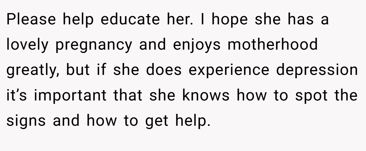 Please help educate her. I hope she has a lovely pregnancy and enjoys motherhood greatly, but if she does experience depression it’s important that she knows how to spot the signs and how to get help.