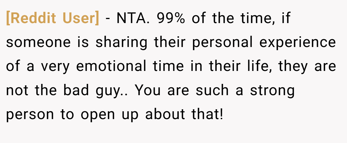 [Reddit User] − NTA. 99% of the time, if someone is sharing their personal experience of a very emotional time in their life, they are not the bad guy.. You are such a strong person to open up about that!