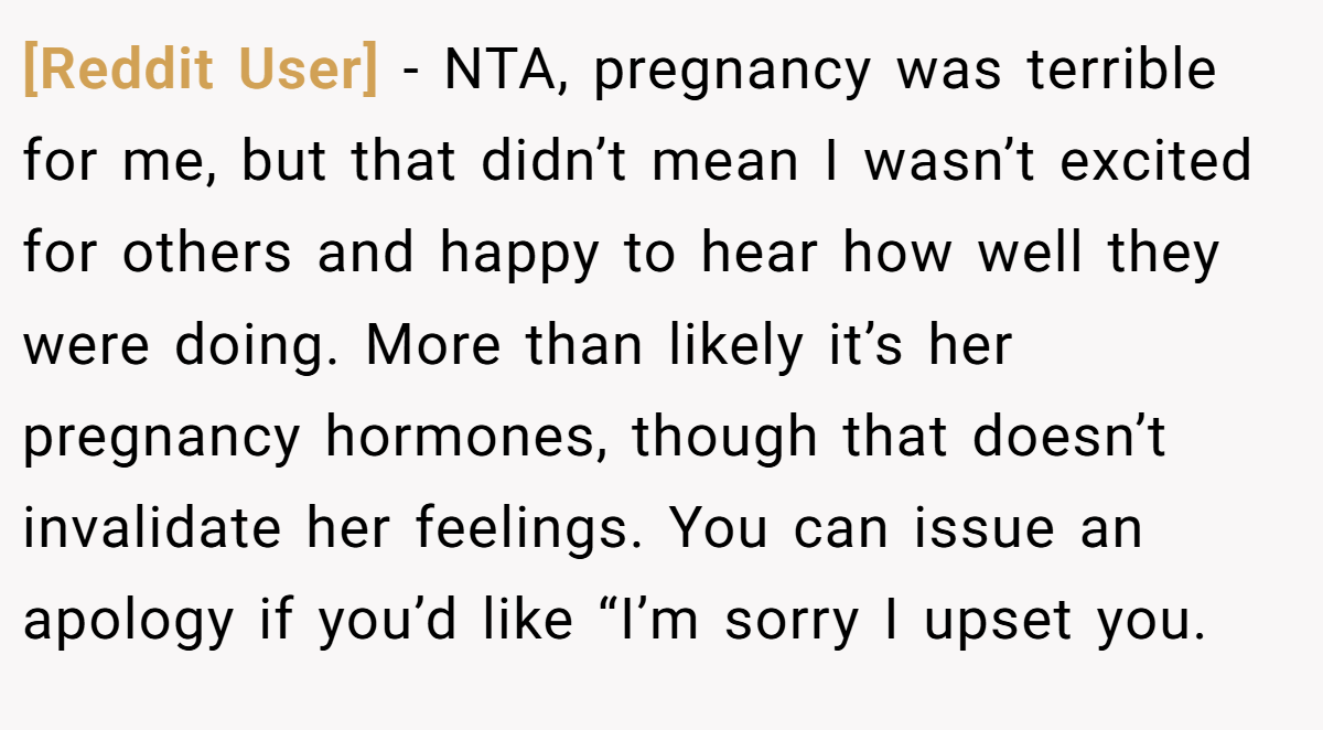[Reddit User] − NTA, pregnancy was terrible for me, but that didn’t mean I wasn’t excited for others and happy to hear how well they were doing. More than likely it’s her pregnancy hormones, though that doesn’t invalidate her feelings. You can issue an apology if you’d like “I’m sorry I upset you.