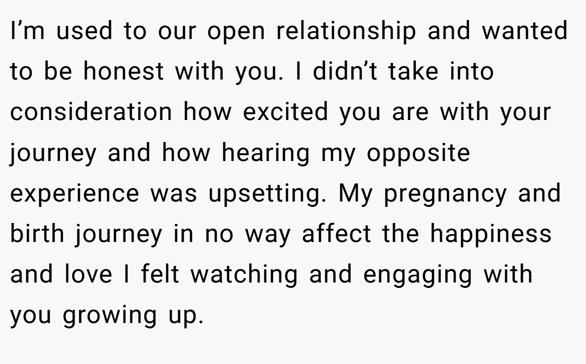 I’m used to our open relationship and wanted to be honest with you. I didn’t take into consideration how excited you are with your journey and how hearing my opposite experience was upsetting. My pregnancy and birth journey in no way affect the happiness and love I felt watching and engaging with you growing up.