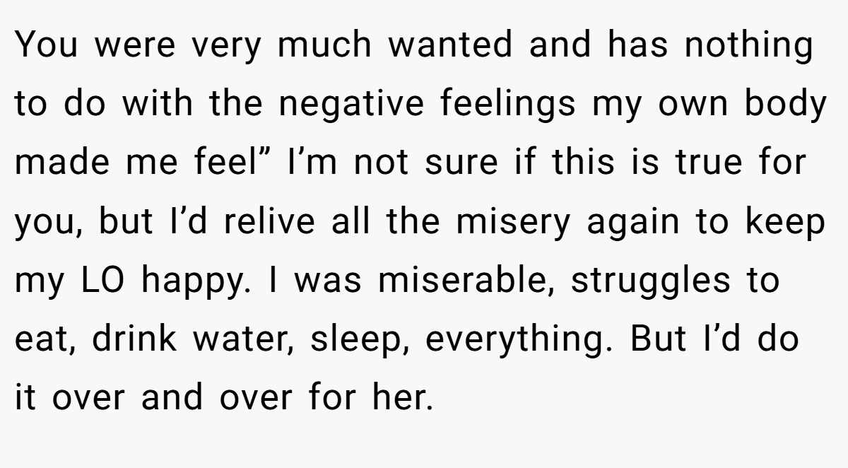 You were very much wanted and has nothing to do with the negative feelings my own body made me feel” I’m not sure if this is true for you, but I’d relive all the misery again to keep my LO happy. I was miserable, struggles to eat, drink water, sleep, everything. But I’d do it over and over for her.