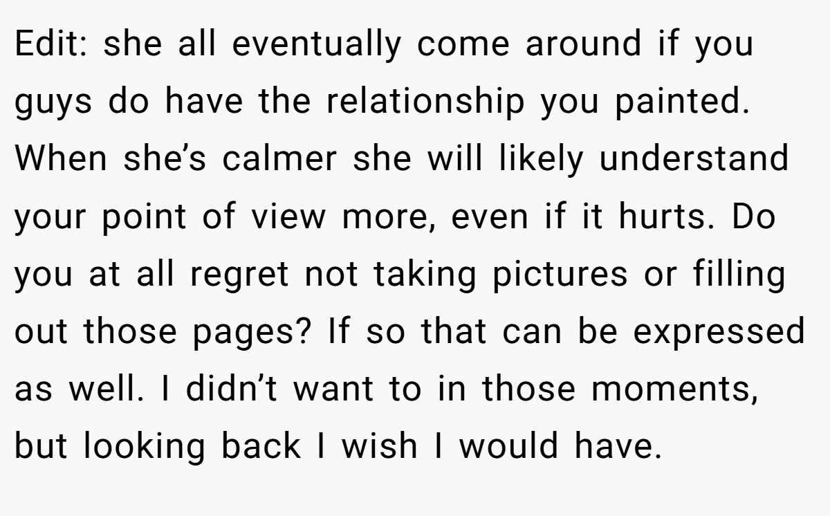 Edit: she all eventually come around if you guys do have the relationship you painted. When she’s calmer she will likely understand your point of view more, even if it hurts. Do you at all regret not taking pictures or filling out those pages? If so that can be expressed as well. I didn’t want to in those moments, but looking back I wish I would have.
