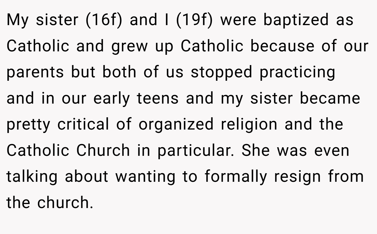 My sister (16f) and I (19f) were baptized as Catholic and grew up Catholic because of our parents but both of us stopped practicing and in our early teens and my sister became pretty critical of organized religion and the Catholic Church in particular. She was even talking about wanting to formally resign from the church.
