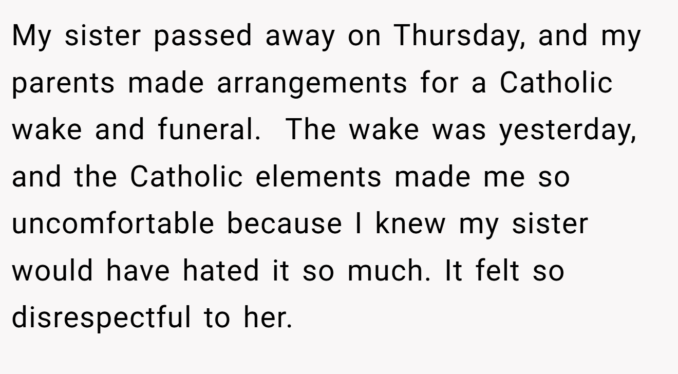 My sister passed away on Thursday, and my parents made arrangements for a Catholic wake and funeral.  The wake was yesterday, and the Catholic elements made me so uncomfortable because I knew my sister would have hated it so much. It felt so disrespectful to her.